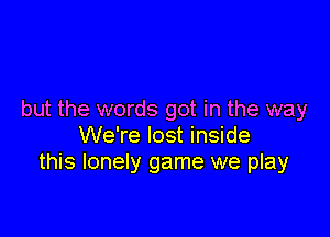 but the words got in the way

We're lost inside
this lonely game we play