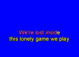 We're lost inside
this lonely game we play