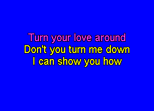 Turn your love around
Don't you turn me down

I can show you how