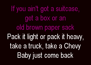 Pack it light or pack it heavy,
take a truck, take a Chevy
Babyjust come back