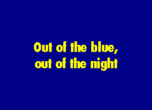Out of Ike blue,

out of the night