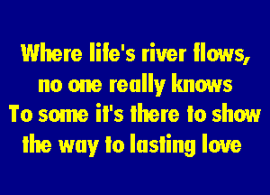Where Iile's river Hows,

no one really knows
To some il's lhere Io show

lhe way Io Iasling love