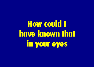 How could I

have known that
in your eyes