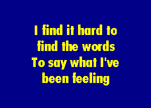 l lind it hard to
find the wmds

To say what I've
been feeling