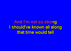 And I'm not so strong

I should've known all along
that time would tell