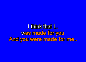 I think that I..

was made for you
And you were made for me..