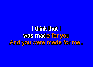 I think that I

was made for you
And you were made for me..