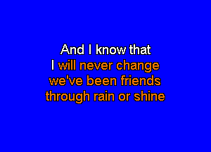 And I know that
I will never change

we've been friends
through rain or shine