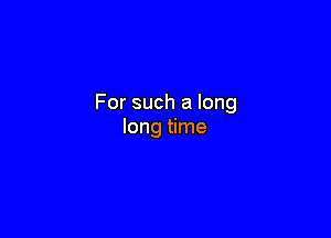 For such a long

long time