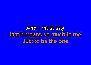 And I must say

that it means so much to me
Just to be the one