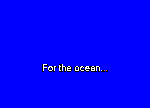 For the ocean...