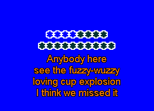 W
W

Anybody here
see the fuzzy-wuzzy
loving cup explosion

I think we missed it