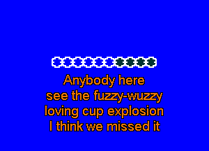 W

Anybody here
see the fuzzy-wuzzy
loving cup explosion

I think we missed it