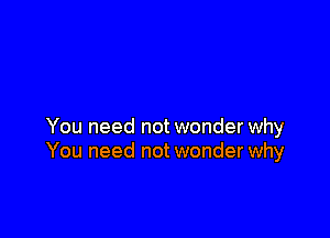 You need not wonder why
You need not wonder why
