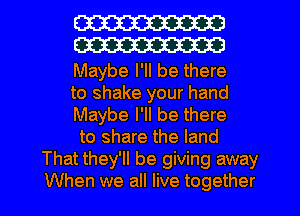 W
W

Maybe I'll be there
to shake your hand
Maybe I'll be there
to share the land
That they'll be giving away
When we all live together