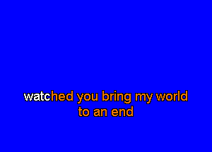 watched you bring my world
to an end