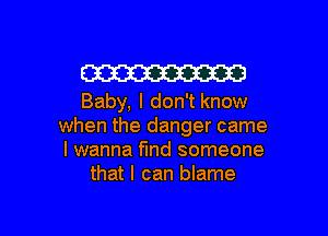 W

Baby, I don't know
when the danger came
I wanna find someone
that I can blame

g