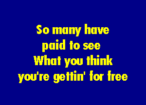 So many have
paid to see

What you think
you're gellin' lot lree