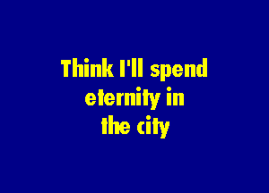 Think I'll spend

eternity in

Ike city