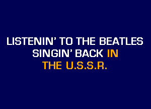 LISTENIN' TO THE BEATLES
SINGIN' BACK IN
THE U.S.S.R.