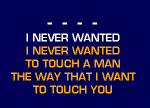 I NEVER WANTED
I NEVER WANTED
TO TOUCH A MAN
THE WAY THAT I WANT
TO TOUCH YOU
