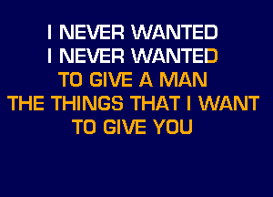 I NEVER WANTED
I NEVER WANTED
TO GIVE A MAN
THE THINGS THAT I WANT
TO GIVE YOU