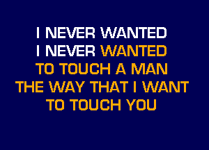 I NEVER WANTED
I NEVER WANTED
TO TOUCH A MAN
THE WAY THAT I WANT
TO TOUCH YOU