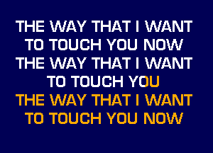 THE WAY THAT I WANT
TO TOUCH YOU NOW
THE WAY THAT I WANT
TO TOUCH YOU
THE WAY THAT I WANT
TO TOUCH YOU NOW