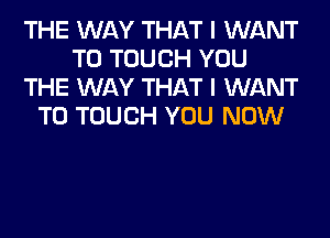 THE WAY THAT I WANT
TO TOUCH YOU
THE WAY THAT I WANT
TO TOUCH YOU NOW