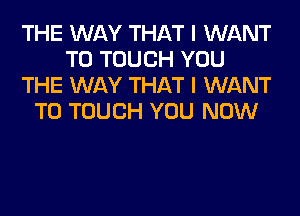 THE WAY THAT I WANT
TO TOUCH YOU
THE WAY THAT I WANT
TO TOUCH YOU NOW