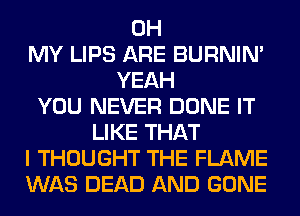 OH
MY LIPS ARE BURNIN'
YEAH
YOU NEVER DONE IT
LIKE THAT
I THOUGHT THE FLAME
WAS DEAD AND GONE