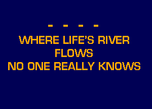 WHERE LIFE'S RIVER
FLOWS
NO ONE REALLY KNOWS