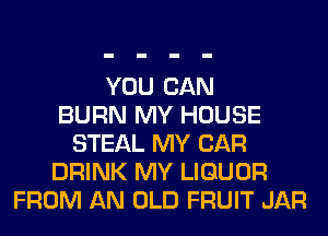 YOU CAN
BURN MY HOUSE
STEAL MY CAR
DRINK MY LIQUOR
FROM AN OLD FRUIT JAR