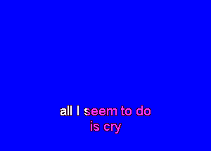 all I seem to do
is cry