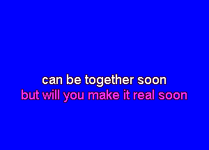 can be together soon
but will you make it real soon