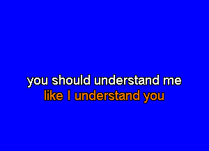 you should understand me
like I understand you