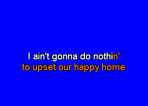 I ain't gonna do nothin'
to upset our happy home