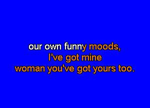 our own funny moods,

I've got mine
woman you've got yours too.