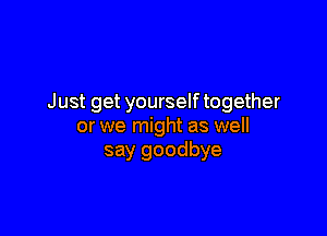Just get yourself together

or we might as well
say goodbye
