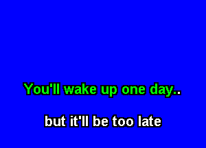 You'll wake up one day..

but it'll be too late