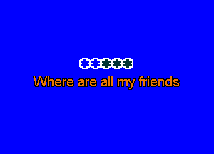 am

Where are all my friends