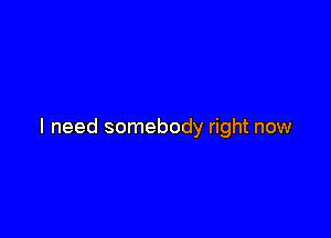 I need somebody right now