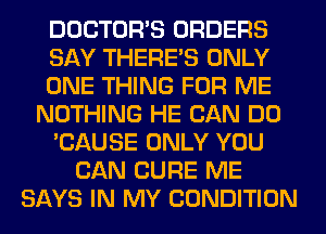 DOCTORS ORDERS
SAY THERE'S ONLY
ONE THING FOR ME
NOTHING HE CAN DO
'CAUSE ONLY YOU
CAN CURE ME
SAYS IN MY CONDITION
