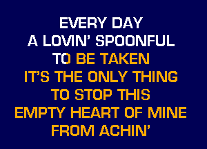 EVERY DAY
A LOVIN' SPOONFUL
TO BE TAKEN
ITS THE ONLY THING
TO STOP THIS
EMPTY HEART OF MINE
FROM ACHIN'