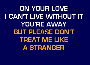 ON YOUR LOVE
I CAN'T LIVE WITHOUT IT
YOU'RE AWAY
BUT PLEASE DON'T
TREAT ME LIKE
A STRANGER