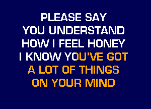 PLEASE SAY
YOU UNDERSTAND
HOWI FEEL HONEY
I KNOW YOU'VE GOT

A LOT OF THINGS
ON YOUR MIND