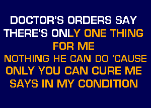 DOCTORS ORDERS SAY
THERE'S ONLY ONE THING

FOR ME
NOTHING HE CAN DO CAUSE

ONLY YOU CAN CURE ME
SAYS IN MY CONDITION