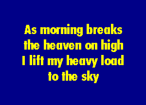 As moming breaks
the heaven on high

I lill my heavy loud
to the sky