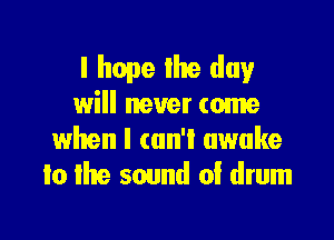 I hope Ihe day
will never come

when I can't awake
to the sound of drum