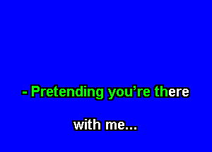 - Pretending yowre there

with me...